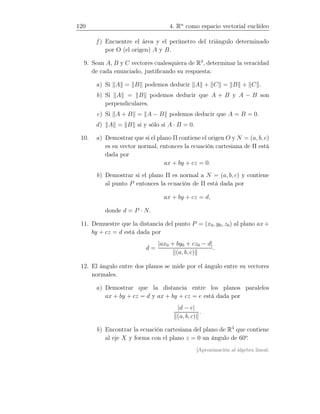 120 4. Rn
como espacio vectorial euclídeo
f ) Encuentre el área y el perímetro del triángulo determinado
por O (el origen) A y B.
9. Sean A, B y C vectores cualesquiera de R3
, determinar la veracidad
de cada enunciado, justiﬁcando su respuesta:
a) Si A = B podemos deducir A + C = B + C .
b) Si A = B podemos deducir que A + B y A − B son
perpendiculares.
c) Si A + B = A − B podemos deducir que A = B = 0.
d) A = B si y sólo si A · B = 0.
10. a) Demostrar que si el plano Π contiene el origen O y N = (a, b, c)
es su vector normal, entonces la ecuación cartesiana de Π está
dada por
ax + by + cz = 0.
b) Demostrar si el plano Π es normal a N = (a, b, c) y contiene
al punto P entonces la ecuación de Π está dada por
ax + by + cz = d,
donde d = P · N.
11. Demuestre que la distancia del punto P = (x0, y0, z0) al plano ax+
by + cz = d está dada por
d =
|ax0 + by0 + cz0 − d|
(a, b, c)
.
12. El ángulo entre dos planos se mide por el ángulo entre su vectores
normales.
a) Demostrar que la distancia entre los planos paralelos
ax + by + cz = d y ax + by + cz = e está dada por
|d − e|
(a, b, c)
.
b) Encontrar la ecuación cartesiana del plano de R3
que contiene
al eje X y forma con el plano z = 0 un ángulo de 60o
.
[Aproximación al álgebra lineal:
 
