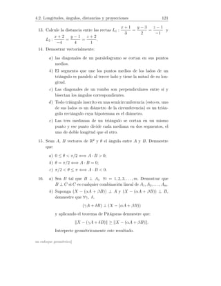 4.2. Longitudes, ángulos, distancias y proyecciones 121
13. Calcule la distancia entre las rectas L1 :
x + 1
3
=
y − 3
2
=
z − 1
−1
y
L2 :
x + 2
−4
=
y − 1
4
=
z + 2
1
.
14. Demostrar vectorialmente:
a) las diagonales de un paralelogramo se cortan en sus puntos
medios.
b) El segmento que une los puntos medios de los lados de un
triángulo es paralelo al tercer lado y tiene la mitad de su lon-
gitud.
c) Las diagonales de un rombo son perpendiculares entre sí y
bisectan los ángulos correspondientes.
d) Todo triángulo inscrito en una semicircunferencia (esto es, uno
de sus lados es un diámetro de la circunferencia) es un trián-
gulo rectángulo cuya hipotenusa es el diámetro.
e) Las tres medianas de un triángulo se cortan en un mismo
punto y ese punto divide cada mediana en dos segmentos, el
uno de doble longitud que el otro.
15. Sean A, B vectores de R2
y θ el ángulo entre A y B. Demuestre
que:
a) 0 ≤ θ  π/2 ⇐⇒ A · B  0;
b) θ = π/2 ⇐⇒ A · B = 0;
c) π/2  θ ≤ π ⇐⇒ A · B  0.
16. a) Sea B tal que B ⊥ Ai, ∀i = 1, 2, 3, . . ., m. Demostrar que
B ⊥ C si C es cualquier combinación lineal de A1, A2, . . . , Am.
b) Suponga (X − (αA + βB)) ⊥ A y (X − (αA + βB)) ⊥ B,
demuestre que ∀γ, δ,
(γA + δB) ⊥ (X − (αA + βB))
y aplicando el teorema de Pitágoras demuestre que:
X − (γA + δB) ≥ X − (αA + βB) .
Interprete geométricamente este resultado.
un enfoque geométrico]
 