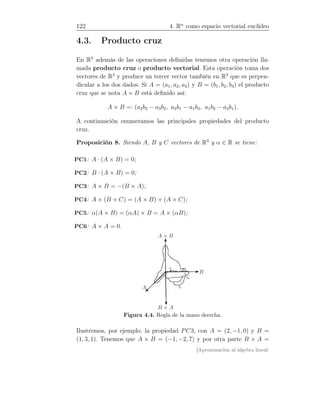 122 4. Rn
como espacio vectorial euclídeo
4.3. Producto cruz
En R3
además de las operaciones deﬁnidas tenemos otra operación lla-
mada producto cruz o producto vectorial. Esta operación toma dos
vectores de R3
y produce un tercer vector también en R3
que es perpen-
dicular a los dos dados. Si A = (a1, a2, a3) y B = (b1, b2, b3) el producto
cruz que se nota A × B está deﬁnido así:
A × B =: (a2b3 − a3b2, a3b1 − a1b3, a1b2 − a2b1).
A continuación enumeramos las principales propiedades del producto
cruz.
Proposición 8. Siendo A, B y C vectores de R3
y α ∈ R se tiene:
PC1: A · (A × B) = 0;
PC2: B · (A × B) = 0;
PC3: A × B = −(B × A);
PC4: A × (B + C) = (A × B) + (A × C);
PC5: α(A × B) = (αA) × B = A × (αB);
PC6: A × A = 0.
B
B × A
A × B
A
Figura 4.4. Regla de la mano derecha.
Ilustremos, por ejemplo, la propiedad PC3, con A = (2, −1, 0) y B =
(1, 3, 1). Tenemos que A × B = (−1, −2, 7) y por otra parte B × A =
[Aproximación al álgebra lineal:
 