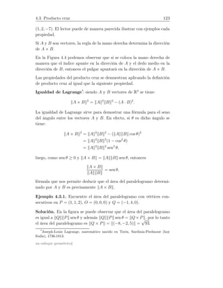 4.3. Producto cruz 123
(1, 2, −7). El lector puede de manera parecida ilustrar con ejemplos cada
propiedad.
Si A y B son vectores, la regla de la mano derecha determina la dirección
de A × B.
En la Figura 4.4 podemos observar que si se coloca la mano derecha de
manera que el índice apunte en la dirección de A y el dedo medio en la
dirección de B, entonces el pulgar apuntará en la dirección de A × B.
Las propiedades del producto cruz se demuestran aplicando la deﬁnición
de producto cruz al igual que la siguiente propiedad.
Igualdad de Lagrange*
: siendo A y B vectores de R3
se tiene:
A × B 2
= A 2
B 2
− (A · B)2
.
La igualdad de Lagrange sirve para demostrar una fórmula para el seno
del ángulo entre los vectores A y B. En efecto, si θ es dicho ángulo se
tiene:
A × B 2
= A 2
B 2
− ( A B cos θ)2
= A 2
B 2
(1 − cos2
θ)
= A 2
B 2
sen2
θ,
luego, como sen θ ≥ 0 y A × B = A B sen θ, entonces
A × B
A B
= sen θ,
fórmula que nos permite deducir que el área del paralelogramo determi-
nado por A y B es precisamente A × B .
Ejemplo 4.3.1. Encuentre el área del paralelogramo con vértices con-
secutivos en P = (1, 1, 2), O = (0, 0, 0) y Q = (−1, 4, 0).
Solución. En la ﬁgura se puede observar que el área del paralelogramo
es igual a Q P sen θ y además Q P sen θ = Q×P , por lo tanto
el área del paralelogramo es Q × P = (−8, −2, 5) =
√
93.
*
Joseph-Louis Lagrange, matemático nacido en Turin, Sardinia-Piedmont (hoy
Italia), 1736-1813.
un enfoque geométrico]
 