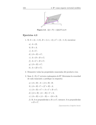 124 4. Rn
como espacio vectorial euclídeo
x
y
z
P
Q
θ
O
h = P sen θ
Q
Figura 4.5. Q × P = Q P sen θ.
Ejercicios 4.3
1. Si A = (2, −1, 0), B = (1, 1, −2) y C = (0, −1, 3), encontrar:
a) A × B;
b) B × A;
c) A × C;
d) (A + B) × C;
e) A × B + B × C;
f ) A × C + B × C;
g) (A × B) × C;
h) A × (B × C).
2. Demuestre todas las propiedades enunciadas del producto cruz.
3. Sean A, B y C vectores cualesquiera de R3
. Determine la veracidad
de cada enunciado y justiﬁque su respuesta:
a) (A × B) · A = (A × B) · B;
b) (A × B) · C = (C × B) · A;
c) (A + B) × C = A × C + B × C;
d) ((A × B) · (A − B)) · C = 0;
e) (A + B) × (A − B) = −2A × B;
f ) Si A es perpendicular a B y a C, entonces A es perpendicular
a B × C.
[Aproximación al álgebra lineal:
 