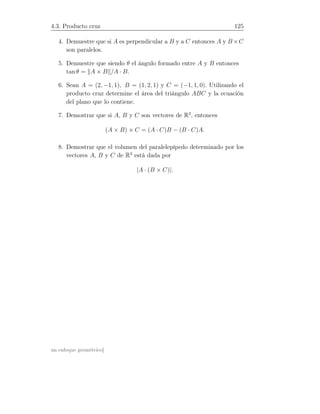 4.3. Producto cruz 125
4. Demuestre que si A es perpendicular a B y a C entonces A y B ×C
son paralelos.
5. Demuestre que siendo θ el ángulo formado entre A y B entonces
tan θ = A × B /A · B.
6. Sean A = (2, −1, 1), B = (1, 2, 1) y C = (−1, 1, 0). Utilizando el
producto cruz determine el área del triángulo ABC y la ecuación
del plano que lo contiene.
7. Demostrar que si A, B y C son vectores de R3
, entonces
(A × B) × C = (A · C)B − (B · C)A.
8. Demostrar que el volumen del paralelepípedo determinado por los
vectores A, B y C de R3
está dada por
|A · (B × C)|.
un enfoque geométrico]
 