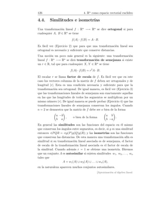 126 4. Rn
como espacio vectorial euclídeo
4.4. Similitudes e isometrías
Una transformación lineal f : Rn
−→ Rn
se dice ortogonal si para
cualesquier A, B ∈ Rn
se tiene
f(A) · f(B) = A · B.
Es fácil ver (Ejercicio 2) que para que una transformación lineal sea
ortogonal es necesario y suﬁciente que conserve distancias.
Una noción un poco más general es la siguiente: una transformación
lineal f : Rn
−→ Rn
se dirá transformación de semejanza si existe
un r ∈ R, tal que para cualesquier X, Y ∈ Rn
se tiene
f(A) · f(B) = r2
A · B.
El escalar r se llama factor de escala de f. Es fácil ver que en este
caso los vectores columna de la matriz de f deben ser ortogonales y de
longitud |r|. Esta es una condición necesaria y suﬁciente para que la
transformación sea ortogonal. De igual manera, es fácil ver (Ejercicio 3)
que las transformaciones lineales de semejanza son exactamente aquellas
en las que las longitudes de todos los segmentos se multiplican por un
mismo número |r|. De igual manera se puede probar (Ejercicio 4) que las
transformaciones lineales de semejanza conservan los ángulos. Cuando
n = 2 se demuestra que la matriz de f debe ser o bien de la forma
a −b
b a
, o bien de la forma
a b
b −a
.
En general las similitudes son las funciones del espacio en él mismo
que conservan los ángulos entre segmentos, es decir, si g es una similitud
entonces ∢PQR = ∢g(P)g(Q)g(R); y las isometrías son las funciones
que conservan las distancias. De esta manera una transformación afín es
similitud si su transformación lineal asociada es de semejanza, el factor
de escala de la transformación lineal asociada es el factor de escala de
la similitud. Cuando además r = 1 se obtiene una isometría. Diremos
que un conjunto A es autosimilar si existen similitudes w1, w2, . . . , wn
tales que
A = w1(A) ∪ w2(A) ∪ . . . ∪ wn(A),
en la naturaleza aparecen muchos conjuntos autosimilares.
[Aproximación al álgebra lineal:
 