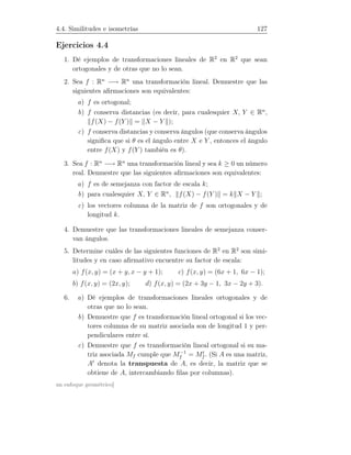 4.4. Similitudes e isometrías 127
Ejercicios 4.4
1. Dé ejemplos de transformaciones lineales de R2
en R2
que sean
ortogonales y de otras que no lo sean.
2. Sea f : Rn
−→ Rn
una transformación lineal. Demuestre que las
siguientes aﬁrmaciones son equivalentes:
a) f es ortogonal;
b) f conserva distancias (es decir, para cualesquier X, Y ∈ Rn
,
f(X) − f(Y ) = X − Y );
c) f conserva distancias y conserva ángulos (que conserva ángulos
signiﬁca que si θ es el ángulo entre X e Y , entonces el ángulo
entre f(X) y f(Y ) también es θ).
3. Sea f : Rn
−→ Rn
una transformación lineal y sea k ≥ 0 un número
real. Demuestre que las siguientes aﬁrmaciones son equivalentes:
a) f es de semejanza con factor de escala k;
b) para cualesquier X, Y ∈ Rn
, f(X) − f(Y ) = k X − Y ;
c) los vectores columna de la matriz de f son ortogonales y de
longitud k.
4. Demuestre que las transformaciones lineales de semejanza conser-
van ángulos.
5. Determine cuáles de las siguientes funciones de R2
en R2
son simi-
litudes y en caso aﬁrmativo encuentre su factor de escala:
a) f(x, y) = (x + y, x − y + 1); c) f(x, y) = (6x + 1, 6x − 1);
b) f(x, y) = (2x, y); d) f(x, y) = (2x + 3y − 1, 3x − 2y + 3).
6. a) Dé ejemplos de transformaciones lineales ortogonales y de
otras que no lo sean.
b) Demuestre que f es transformación lineal ortogonal si los vec-
tores columna de su matriz asociada son de longitud 1 y per-
pendiculares entre sí.
c) Demuestre que f es transformación lineal ortogonal si su ma-
triz asociada Mf cumple que M−1
f = Mt
f . (Si A es una matriz,
At
denota la transpuesta de A, es decir, la matriz que se
obtiene de A, intercambiando ﬁlas por columnas).
un enfoque geométrico]
 