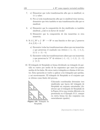 128 4. Rn
como espacio vectorial euclídeo
7. a) Demostrar que toda transformación afín que es similitud, es
1-1 y sobre.
b) Por a) toda transformación afín que es similitud tiene inversa,
demuestre que ésta también es una transformación afín que es
similitud.
8. a) Demuestre que la composición de dos similitudes es también
similitud, ¿cuál es su factor de escala?
b) Demuestre que la composición de dos isometrías es otra
isometría.
9. Si A ⊆ Rn
y f : Rn
−→ Rn
es una función se dice que f preserva
A si f(A) = A.
a) Encuentre todas las transformaciones aﬁnes que son isometrías
y que preservan el cuadrado con vértices (−1, −1), (−1, 1),
(1, 1) y (1, −1).
b) Encuentre todas las transformaciones aﬁnes que son isometrías
y que preservan la “N” de vértices (−1, −1), (−1, 1), (1, −1)
y (1, 1).
10. El triángulo de Sierpiński se forma dividiendo un triángulo de par-
tida en cuatro por medio de los segmentos que unen los puntos
medios de los lados. De estos cuatro triángulos se elimina el del cen-
tro. Esta operación se vuelve a aplicar a los triángulos que quedan,
y así sucesivamente. El triángulo de Sierpiński es el conjunto que
se obtiene como límite del proceso.
Figura 4.6. Triángulo de
Sierpiński.
Colocando coordenadas determine tres
similitudes que hacen del triángulo de
Sierpiński un conjunto autosimilar (ob-
sérvese que el triángulo de Sierpiński de
la Figura 4.6 es una versión diferente a la
presentada en el Ejemplo 3.5.1, aunque
en cierta forma los dos conjuntos son
esencialmente iguales).
[Aproximación al álgebra lineal:
 