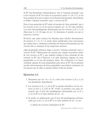 130 5. La función determinante
de R3
sean linealmente independientes). Así, el “volumen orientado”, que
a tres vectores de R3
los envía en su producto mixto A · (B × C), es un
buen modelo de lo que se quiere con la función determinante. El problema
es deﬁnir “volumen orientado” para n vectores de Rn
.
Para el caso particular de R2
existe el concepto de “área orientada” que a
los vectores (a, b) y (c, d) les asocia el número ad − bc. Su valor absoluto
es el área del paralelogramo determinado por los vectores (a, b) y (c, d)
(Ejercicios 2 y 3). El signo de ad − bc determina el sentido con que se
tomen los vectores.
El lector, que quizá conozca las fórmulas para calcular determinantes
de matrices 2 × 2 y 3 × 3, puede ahora justiﬁcarlas como mecanismos
que miden áreas y volúmenes orientados de objetos determinados por los
vectores ﬁla (o columna) de las respectivas matrices.
¿Qué propiedades debemos exigir a nuestro “volumen orientado” para n
vectores de Rn
? Básicamente las mismas que cumple el producto mixto
de tres vectores en R3
y que también cumple el área orientada de dos
vectores en R2
. En el Ejercicio 4 se pide demostrar algunas de estas
propiedades en el caso del producto mixto. En el Ejercicio 5 se busca
visualizar algunas de estas propiedades para áreas de R2
. En la próxima
sección seleccionaremos de éstas propiedades unas básicas (axiomas), de
tal manera que de ellas se puedan deducir todas las demás.
Ejercicios 5.1
1. Demuestre que ad − bc = 0, si y sólo si los vectores (a, b) y (c, d)
son linealmente dependientes.
2. Los vectores (a, b) y (c, d) de R2
se pueden identiﬁcar con los vec-
tores (a, b, 0) y (c, d, 0) de R3
. Utilice el producto cruz para de-
mostrar que el área del paralelogramo determinado por (a, b) y
(c, d) en R2
es el valor absoluto de ad − bc.
3. Se puede ver gráﬁcamente que el área del paralelogramo determi-
nado por (a, b) y (c, d) en R2
es el valor absoluto de ad − bc así:
i) dibuje dos vectores cualesquiera de R2
.
[Aproximación al álgebra lineal:
 