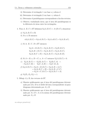 5.1. Áreas y volúmenes orientados 131
ii) Determine el rectángulo 1 con base a y altura d.
iii) Determine el rectángulo 2 con base c y altura b.
iv) Determine el paralelogramo correspondiente a los dos vectores.
v) Observe, trasladando áreas, que el área del paralelogramo es
la diferencia de áreas entre los rectángulos.
4. Para A, B, C ∈ R3
deﬁnimos V0(A, B, C) = A·(B×C), demostrar:
a) V0(A, B, C) ∈ R.
b) Si α ∈ R entonces
αV0(A, B, C) = V0(αA, B, C) = V0(A, αB, C) = V0(A, B, αC).
c) Si A, B, C, D ∈ R3
entonces:
V0(A + D, B, C) = V0(A, B, C) + V0(D, B, C);
V0(A, B + D, C) = V0(A, B, C) + V0(A, D, C);
V0(A, B, C + D) = V0(A, B, C) + V0(A, B, D).
d) Si A = B, o, B = C, o, A = C entonces V0(A, B, C) = 0.
e) V0(A, B, C) = −V0(B, A, C) = V0(B, C, A) =
−V0(A, C, B) = V0(C, A, B) = −V0(C, B, A).
f ) V0(A, B, C) = V0(A + B, B, C) = V0(A, B + A, C)
= V0(A, B, C + B) = V0(A, B + C, C)
= V0(A + C, B, C) = V0(A, B, C + A).
g) V0(E1, E2, E3) = 1.
5. Dibuje A y B, dos vectores de R2
.
a) Muestre gráﬁcamente que el área del paralelogramo determi-
nado por 2A y B es el doble del área correspondiente al para-
lelogramo determinado por A y B.
b) Muestre gráﬁcamente que el área del paralelogramo determi-
nado por A y B + A, es la misma del paralelogramo determi-
nado por A y B.
un enfoque geométrico]
 