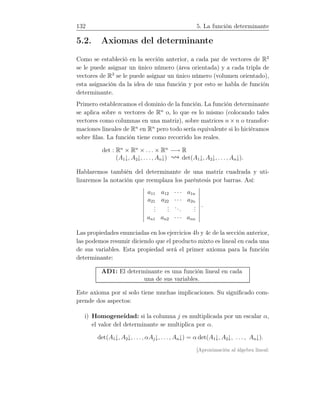 132 5. La función determinante
5.2. Axiomas del determinante
Como se estableció en la sección anterior, a cada par de vectores de R2
se le puede asignar un único número (área orientada) y a cada tripla de
vectores de R3
se le puede asignar un único número (volumen orientado),
esta asignación da la idea de una función y por esto se habla de función
determinante.
Primero establezcamos el dominio de la función. La función determinante
se aplica sobre n vectores de Rn
o, lo que es lo mismo (colocando tales
vectores como columnas en una matriz), sobre matrices n × n o transfor-
maciones lineales de Rn
en Rn
pero todo sería equivalente si lo hiciéramos
sobre ﬁlas. La función tiene como recorrido los reales.
det : Rn
× Rn
× . . . × Rn
−→ R
(A1↓, A2↓, . . . , An↓) det(A1↓, A2↓, . . . , An↓).
Hablaremos también del determinante de una matriz cuadrada y uti-
lizaremos la notación que reemplaza los paréntesis por barras. Así:
a11 a12 · · · a1n
a21 a22 · · · a2n
...
...
...
...
an1 an2 · · · ann
.
Las propiedades enunciadas en los ejercicios 4b y 4c de la sección anterior,
las podemos resumir diciendo que el producto mixto es lineal en cada una
de sus variables. Esta propiedad será el primer axioma para la función
determinante:
AD1: El determinante es una función lineal en cada
una de sus variables.
Este axioma por sí solo tiene muchas implicaciones. Su signiﬁcado com-
prende dos aspectos:
i) Homogeneidad: si la columna j es multiplicada por un escalar α,
el valor del determinante se multiplica por α.
det(A1↓, A2↓, . . . , αAj↓, . . . , An↓) = α det(A1↓, A2↓, . . . , An↓).
[Aproximación al álgebra lineal:
 