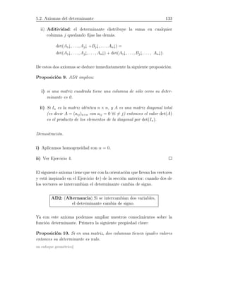 5.2. Axiomas del determinante 133
ii) Aditividad: el determinante distribuye la suma en cualquier
columna j quedando ﬁjas las demás.
det(A1↓, . . . , Aj↓ +Bj↓, . . ., An↓) =
det(A1↓, . . . , Aj↓, . . . , An↓) + det(A1↓, . . ., Bj↓, . . . , An↓).
De estos dos axiomas se deduce inmediatamente la siguiente proposición.
Proposición 9. AD1 implica:
i) si una matriz cuadrada tiene una columna de sólo ceros su deter-
minante es 0.
ii) Si In es la matriz idéntica n × n, y A es una matriz diagonal total
(es decir A = (aij)n×n con aij = 0 ∀i = j) entonces el valor det(A)
es el producto de los elementos de la diagonal por det(In).
Demostración.
i) Aplicamos homogeneidad con α = 0.
ii) Ver Ejercicio 4.
El siguiente axioma tiene que ver con la orientación que llevan los vectores
y está inspirado en el Ejercicio 4e) de la sección anterior: cuando dos de
los vectores se intercambian el determinante cambia de signo.
AD2: (Alternancia) Si se intercambian dos variables,
el determinante cambia de signo.
Ya con este axioma podemos ampliar nuestros conocimientos sobre la
función determinante. Primero la siguiente propiedad clave:
Proposición 10. Si en una matriz, dos columnas tienen iguales valores
entonces su determinante es nulo.
un enfoque geométrico]
 