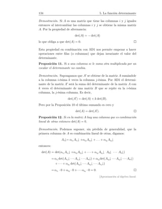 134 5. La función determinante
Demostración. Si A es una matriz que tiene las columnas i y j iguales
entonces al intercambiar las columnas i y j se obtiene la misma matriz
A. Por la propiedad de alternancia:
det(A) = − det(A)
lo que obliga a que det(A) = 0.
Esta propiedad en combinación con AD1 nos permite empezar a hacer
operaciones entre ﬁlas (o columnas) que dejan invariante el valor del
determinante.
Proposición 11. Si a una columna se le suma otra multiplicada por un
escalar el determinante no cambia.
Demostración. Supongamos que A′
se obtiene de la matriz A sumándole
a la columna i-ésima k veces la columna j-ésima. Por AD1 el determi-
nante de la matriz A′
será la suma del determinante de la matriz A con
k veces el determinante de una matriz B que se repite en la i-ésima
columna, la j-ésima columna. Es decir,
det(A′
) = det(A) + k det(B).
Pero por la Proposición 10 el último sumando es cero y
det(A) = det(A′
).
Proposición 12. Si en la matriz A hay una columna que es combinación
lineal de otras entonces det(A) = 0.
Demostración. Podemos suponer, sin pérdida de generalidad, que la
primera columna de A es combinación lineal de otras, digamos:
A1↓= αi1 Ai1↓ +αi2 Ai2↓ + . . . + αik
Aik
↓
entonces:
det(A) = det(αi1 Ai1↓ +αi2 Ai2↓ + · · · + αik
Aik
↓ A2↓ · · · An↓)
= αi1 det(Ai1↓ · · · Ai1↓ · · · An↓) + αi2 det(Ai2↓ · · · Ai2↓ · · · An↓)
+ · · · + αik
det(Aik
↓ · · · Aik
↓ · · · Ain↓)
= αi1 · 0 + αi2 · 0 + · · ·αik
· 0 = 0.
[Aproximación al álgebra lineal:
 