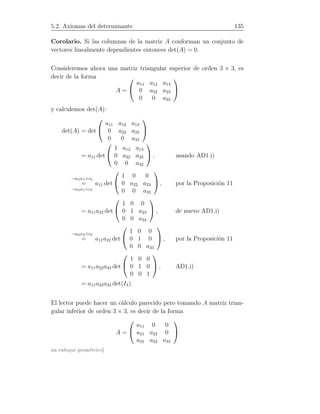 5.2. Axiomas del determinante 135
Corolario. Si las columnas de la matriz A conforman un conjunto de
vectores linealmente dependientes entonces det(A) = 0.
Consideremos ahora una matriz triangular superior de orden 3 × 3, es
decir de la forma
A =


a11 a12 a13
0 a22 a23
0 0 a33


y calculemos det(A):
det(A) = det


a11 a12 a13
0 a22 a23
0 0 a33


= a11 det


1 a12 a13
0 a22 a23
0 0 a33

 , usando AD1.i)
=
−a12c1+c2
−a13c1+c3
a11 det


1 0 0
0 a22 a23
0 0 a33

 , por la Proposición 11
= a11a22 det


1 0 0
0 1 a23
0 0 a33

 , de nuevo AD1.i)
=
−a23c2+c3
a11a22 det


1 0 0
0 1 0
0 0 a33

 , por la Proposición 11
= a11a22a33 det


1 0 0
0 1 0
0 0 1

 , AD1.i)
= a11a22a33 det(I3).
El lector puede hacer un cálculo parecido pero tomando A matriz trian-
gular inferior de orden 3 × 3, es decir de la forma
A =


a11 0 0
a21 a22 0
a31 a32 a33


un enfoque geométrico]
 