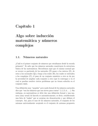 Capítulo 1
Algo sobre inducción
matemática y números
complejos
1.1. Números naturales
¿Cuál es el primer conjunto de números que estudiamos desde la escuela
primaria? Se sabe que los números naturales constituyen la estructura
básica de las matemáticas. Recordemos aquí que el camino normal que
se recorre es partiendo de los naturales (N) pasar a los enteros (Z), de
estos a los racionales (Q) y luego a los reales (R), los cuales se extienden
a los complejos (C); el paso de un conjunto numérico a otro se da por
la necesidad de ampliar cada conjunto a otro (que lo contenga) y en el
cual se puedan resolver ciertos problemas que no tienen solución en el
conjunto dado.
Una deﬁnición muy “popular” pero nada formal de los números naturales
dice que “son los números que nos sirven para contar” (1, 2, 3, 4, . . . ). Sin
embargo, en matemáticas se debe dar una deﬁnición formal y una ma-
nera (muy usual) de hacerlo es axiomáticamente, es decir, estableciendo
una lista de “reglas” que se aceptan sin demostración y que deﬁnen el
concepto. Así, para el caso de los números naturales, el conjunto de los
axiomas universalmente aceptado es el conjunto de axiomas propuesto
 
