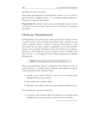 136 5. La función determinante
para llegar al mismo resultado.
Observando detenidamente el procedimiento anterior, se ve que éste se
puede extender a cualquier matriz n × n triangular superior (inferior) y
obtenemos la siguiente proposición:
Proposición 13. Cualquier matriz A que sea triangular superior (o infe-
rior) tiene como determinante el producto de los elementos de la diagonal
por det(In).
Cálculo por Triangularización
La Proposición 13 es poderosa por cuanto sabemos que cualquier matriz
se puede convertir con operaciones elementales entre columnas en una
matriz triangular superior o inferior y, según la Proposición 11, estas
operaciones son, con cierto cuidado, “compatibles” con el valor del deter-
minante. Así, nos queda determinar el valor de la función en las matrices
idénticas In. En el Ejercicio 4g de la sección anterior se establece que
V0(E1, E2, E3) = 1, esto inspira el tercer y último axioma para la función
determinante.
AD3: El determinante de la matriz identidad es 1.
Ahora nos proponemos elaborar el algoritmo para calcular el valor de
nuestra función en cualquier matriz cuadrada. Recordemos las opera-
ciones elementales entre columnas (ﬁlas):
1. sumarle a una columna (ﬁla) los valores de otra columna (ﬁla)
multiplicados por una constante.
2. Intercambiar dos columnas (ﬁlas).
3. Multiplicar una columna (ﬁla) por una constante distinta de cero.
Por los resultados anteriores tendremos:
1. al sumarle a una columna (ﬁla) los valores de otra columna (ﬁla)
multiplicados por una constante, el determinante no cambia.
[Aproximación al álgebra lineal:
 