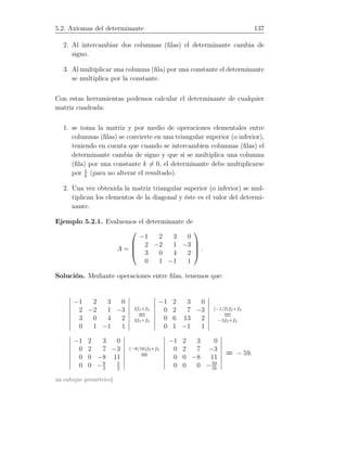 5.2. Axiomas del determinante 137
2. Al intercambiar dos columnas (ﬁlas) el determinante cambia de
signo.
3. Al multiplicar una columna (ﬁla) por una constante el determinante
se multiplica por la constante.
Con estas herramientas podemos calcular el determinante de cualquier
matriz cuadrada:
1. se toma la matriz y por medio de operaciones elementales entre
columnas (ﬁlas) se convierte en una triangular superior (o inferior),
teniendo en cuenta que cuando se intercambien columnas (ﬁlas) el
determinante cambia de signo y que si se multiplica una columna
(ﬁla) por una constante k = 0, el determinante debe multiplicarse
por 1
k
(para no alterar el resultado).
2. Una vez obtenida la matriz triangular superior (o inferior) se mul-
tiplican los elementos de la diagonal y éste es el valor del determi-
nante.
Ejemplo 5.2.1. Evaluemos el determinante de
A =




−1 2 3 0
2 −2 1 −3
3 0 4 2
0 1 −1 1



 .
Solución. Mediante operaciones entre ﬁlas, tenemos que:
−1 2 3 0
2 −2 1 −3
3 0 4 2
0 1 −1 1
2f1+f2
=
3f1+f3
−1 2 3 0
0 2 7 −3
0 6 13 2
0 1 −1 1
(−1/2)f2+f4
=
−3f2+f3
−1 2 3 0
0 2 7 −3
0 0 −8 11
0 0 −9
2
5
2
(−9/16)f3+f4
=
−1 2 3 0
0 2 7 −3
0 0 −8 11
0 0 0 −59
16
= − 59.
un enfoque geométrico]
 