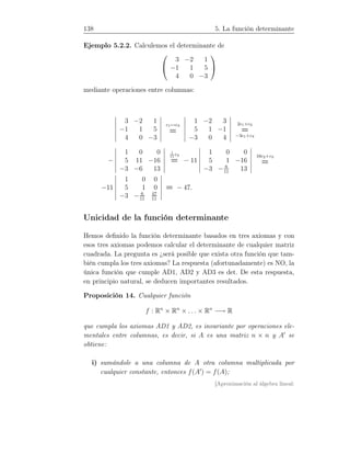 138 5. La función determinante
Ejemplo 5.2.2. Calculemos el determinante de


3 −2 1
−1 1 5
4 0 −3


mediante operaciones entre columnas:
3 −2 1
−1 1 5
4 0 −3
c1↔c3
=
1 −2 3
5 1 −1
−3 0 4
2c1+c2
=
−3c1+c3
−
1 0 0
5 11 −16
−3 −6 13
1
11
c2
= − 11
1 0 0
5 1 −16
−3 − 6
11
13
16c2+c3
=
−11
1 0 0
5 1 0
−3 − 6
11
47
11
= − 47.
Unicidad de la función determinante
Hemos deﬁnido la función determinante basados en tres axiomas y con
esos tres axiomas podemos calcular el determinante de cualquier matriz
cuadrada. La pregunta es ¿será posible que exista otra función que tam-
bién cumpla los tres axiomas? La respuesta (afortunadamente) es NO, la
única función que cumple AD1, AD2 y AD3 es det. De esta respuesta,
en principio natural, se deducen importantes resultados.
Proposición 14. Cualquier función
f : Rn
× Rn
× . . . × Rn
−→ R
que cumpla los axiomas AD1 y AD2, es invariante por operaciones ele-
mentales entre columnas, es decir, si A es una matriz n × n y A′
se
obtiene:
i) sumándole a una columna de A otra columna multiplicada por
cualquier constante, entonces f(A′
) = f(A);
[Aproximación al álgebra lineal:
 