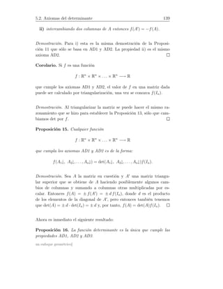5.2. Axiomas del determinante 139
ii) intercambiando dos columnas de A entonces f(A′
) = −f(A).
Demostración. Para i) esta es la misma demostración de la Proposi-
ción 11 que sólo se basa en AD1 y AD2. La propiedad ii) es el mismo
axioma AD2.
Corolario. Si f es una función
f : Rn
× Rn
× . . . × Rn
−→ R
que cumple los axiomas AD1 y AD2, el valor de f en una matriz dada
puede ser calculado por triangularización, una vez se conozca f(In).
Demostración. Al triangularizar la matriz se puede hacer el mismo ra-
zonamiento que se hizo para establecer la Proposición 13, sólo que cam-
biamos det por f.
Proposición 15. Cualquier función
f : Rn
× Rn
× . . . × Rn
−→ R
que cumpla los axiomas AD1 y AD2 es de la forma:
f(A1↓, A2↓, . . ., An↓) = det(A1↓, A2↓, . . . , An↓)f(In).
Demostración. Sea A la matriz en cuestión y A′
una matriz triangu-
lar superior que se obtiene de A haciendo posiblemente algunos cam-
bios de columnas y sumando a columnas otras multiplicadas por es-
calar. Entonces f(A) = ± f(A′
) = ± d f(In), donde d es el producto
de los elementos de la diagonal de A′
, pero entonces también tenemos
que det(A) = ± d · det(In) = ± d y, por tanto, f(A) = det(A)f(In).
Ahora es inmediato el siguiente resultado:
Proposición 16. La función determinante es la única que cumple las
propiedades AD1, AD2 y AD3.
un enfoque geométrico]
 