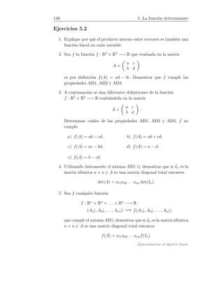 140 5. La función determinante
Ejercicios 5.2
1. Explique por qué el producto interno entre vectores es también una
función lineal en cada variable.
2. Sea f la función f : R2
× R2
−→ R que evaluada en la matriz
A =
a c
b d
es por deﬁnición f(A) = ad − bc. Demostrar que f cumple las
propiedades AD1, AD2 y AD3.
3. A continuación se dan diferentes deﬁniciones de la función
f : R2
× R2
−→ R evaluándola en la matriz
A =
a c
b d
.
Determinar cuáles de las propiedades AD1, AD2 y AD3, f no
cumple.
a) f(A) = ab − cd; b) f(A) = ab + cd;
c) f(A) = ac − bd; d) f(A) = a − d;
e) f(A) = b − cd.
4. Utilizando únicamente el axioma AD1 i); demostrar que si In es la
matriz idéntica n × n y A es una matriz diagonal total entonces
det(A) = a11a22 . . . ann det(In).
5. Sea f cualquier función
f : Rn
× Rn
× . . . × Rn
−→ R
(A1↓, A2↓, . . ., An↓) f(A1↓, A2↓, . . . , An↓)
que cumple el axioma AD1; demostrar que si In es la matriz idéntica
n × n y A es una matriz diagonal total entonces
f(A) = a11a22 . . . annf(In).
[Aproximación al álgebra lineal:
 