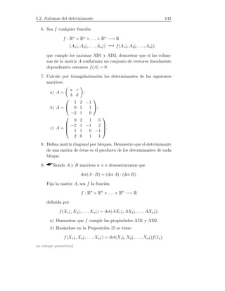 5.2. Axiomas del determinante 141
6. Sea f cualquier función
f : Rn
× Rn
× . . . × Rn
−→ R
(A1↓, A2↓, . . . , An↓) f(A1↓, A2↓, . . . , An↓)
que cumple los axiomas AD1 y AD2; demostrar que si las colum-
nas de la matriz A conforman un conjunto de vectores linealmente
dependientes entonces f(A) = 0.
7. Calcule por triangularización los determinantes de las siguientes
matrices:
a) A =
a c
b d
;
b) A =


1 2 −1
0 1 1
−2 1 0

;
c) A =




0 2 1 0
−2 1 −1 2
1 1 0 −1
2 0 1 1



.
8. Deﬁna matriz diagonal por bloques. Demuestre que el determinante
de una matriz de éstas es el producto de los determinantes de cada
bloque.
9. Siendo A y B matrices n × n demostraremos que
det(A · B) = (det A) · (det B).
Fija la matriz A, sea f la función
f : Rn
× Rn
× . . . × Rn
−→ R
deﬁnida por
f(X1↓, X2↓, . . . , Xn↓) = det(AX1↓, AX2↓, . . . , AXn↓).
a) Demostrar que f cumple las propiedades AD1 y AD2.
b) Basándose en la Proposición 15 se tiene:
f(X1↓, X2↓, . . . , Xn↓) = det(X1↓, X2↓, . . . , Xn↓)f(In).
un enfoque geométrico]
 