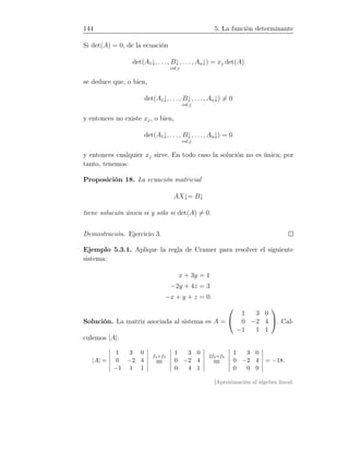 144 5. La función determinante
Si det(A) = 0, de la ecuación
det(A1↓, . . . , B↓
col.j
, . . . , An↓) = xj det(A)
se deduce que, o bien,
det(A1↓, . . . , B↓
col.j
, . . . , An↓) = 0
y entonces no existe xj, o bien,
det(A1↓, . . . , B↓
col.j
, . . . , An↓) = 0
y entonces cualquier xj sirve. En todo caso la solución no es única; por
tanto, tenemos:
Proposición 18. La ecuación matricial
AX↓= B↓
tiene solución única si y sólo si det(A) = 0.
Demostración. Ejercicio 3.
Ejemplo 5.3.1. Aplique la regla de Cramer para resolver el siguiente
sistema:
x + 3y = 1
−2y + 4z = 3
−x + y + z = 0.
Solución. La matriz asociada al sistema es A =


1 3 0
0 −2 4
−1 1 1

. Cal-
culemos |A|:
|A| =
1 3 0
0 −2 4
−1 1 1
f1+f3
=
1 3 0
0 −2 4
0 4 1
2f2+f3
=
1 3 0
0 −2 4
0 0 9
= −18.
[Aproximación al álgebra lineal:
 