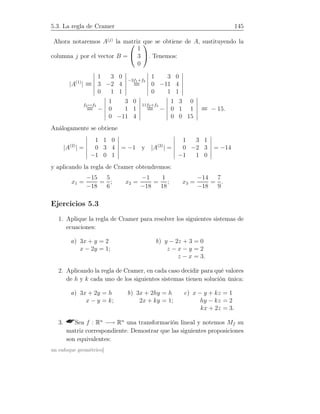 5.3. La regla de Cramer 145
Ahora notaremos A(j)
la matriz que se obtiene de A, sustituyendo la
columna j por el vector B =


1
3
0

. Tenemos:
|A(1)
| =
1 3 0
3 −2 4
0 1 1
−3f1+f2
=
1 3 0
0 −11 4
0 1 1
f2↔f3
= −
1 3 0
0 1 1
0 −11 4
11f2+f3
= −
1 3 0
0 1 1
0 0 15
= − 15.
Análogamente se obtiene
|A(2)
| =
1 1 0
0 3 4
−1 0 1
= −1 y |A(3)
| =
1 3 1
0 −2 3
−1 1 0
= −14
y aplicando la regla de Cramer obtendremos:
x1 =
−15
−18
=
5
6
; x2 =
−1
−18
=
1
18
; x3 =
−14
−18
=
7
9
.
Ejercicios 5.3
1. Aplique la regla de Cramer para resolver los siguientes sistemas de
ecuaciones:
a) 3x + y = 2
x − 2y = 1;
b) y − 2z + 3 = 0
z − x − y = 2
z − x = 3.
2. Aplicando la regla de Cramer, en cada caso decidir para qué valores
de h y k cada uno de los siguientes sistemas tienen solución única:
a) 3x + 2y = h
x − y = k;
b) 3x + 2hy = h
2x + ky = 1;
c) x − y + kz = 1
hy − kz = 2
kx + 2z = 3.
3. Sea f : Rn
−→ Rn
una transformación lineal y notemos Mf su
matriz correspondiente. Demostrar que las siguientes proposiciones
son equivalentes:
un enfoque geométrico]
 