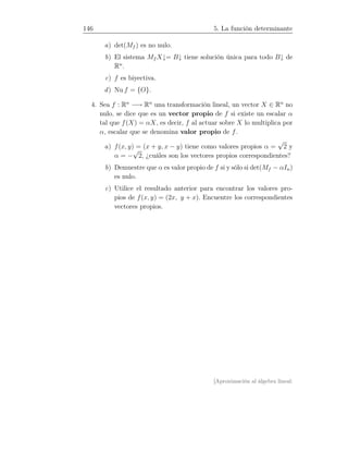 146 5. La función determinante
a) det(Mf ) es no nulo.
b) El sistema Mf X↓= B↓ tiene solución única para todo B↓ de
Rn
.
c) f es biyectiva.
d) Nu f = {O}.
4. Sea f : Rn
−→ Rn
una transformación lineal, un vector X ∈ Rn
no
nulo, se dice que es un vector propio de f si existe un escalar α
tal que f(X) = αX, es decir, f al actuar sobre X lo multiplica por
α, escalar que se denomina valor propio de f.
a) f(x, y) = (x + y, x − y) tiene como valores propios α =
√
2 y
α = −
√
2, ¿cuáles son los vectores propios correspondientes?
b) Demuestre que α es valor propio de f si y sólo si det(Mf − αIn)
es nulo.
c) Utilice el resultado anterior para encontrar los valores pro-
pios de f(x, y) = (2x, y + x). Encuentre los correspondientes
vectores propios.
[Aproximación al álgebra lineal:
 