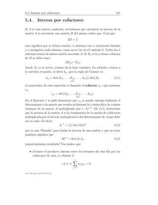 5.4. Inversa por cofactores 147
5.4. Inversa por cofactores
Si A es una matriz cuadrada, recordemos que encontrar la inversa de la
matriz A es encontrar una matriz B del mismo orden que A tal que
AB = I,
esto signiﬁca que se deben resolver n sistemas con n ecuaciones lineales
y n incógnitas cada sistema, como ya se vio en el capítulo 3. Todos los n
sistemas tienen la misma matriz asociada A. Si Bj es la j-ésima columna
de B se debe tener:
ABj↓= Ej↓,
donde Ej es el vector j-ésimo de la base canónica. La solución i-ésima a
la anterior ecuación, es decir bij, por la regla de Cramer es:
bij = det(A1↓, . . . , Ej↓
col.i
, . . . , An↓)/ det(A), (5.1)
el numerador de esta expresión es llamado el cofactor j, i que notamos
cji.
cji = det(A1↓, . . ., Ej↓
col.i
, . . . , An↓).
En el Ejercicio 1 se pide demostrar que cji se puede calcular hallando el
determinante a la matriz que resulta al eliminar la j-ésima ﬁla y la i-ésima
columna de la matriz A multiplicado por (−1)j+i
. De (5.1) deducimos
que la inversa de la matriz A es la transpuesta de la matriz de cofactores
multiplicada por el inverso multiplicativo del determinante de A que debe
ser no nulo. Es decir,
A−1
= (1/ det(A))Ct
(5.2)
que es una “fórmula” para hallar la inversa de una matriz y que en otras
palabras signiﬁca que
ACt
= det(A).In; (5.3)
¡importantísimo resultado! Nos indica que:
al hacer el producto interno entre los términos de una ﬁla por los
cofactores de otra, se obtiene 0.
i = j ⇒
n
j=1
aijckj = 0.
un enfoque geométrico]
 