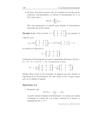 148 5. La función determinante
Al hacer el producto interno entre los términos de una ﬁla por los
cofactores correspondientes, se obtiene el determinante de A, es
decir para cada i,
det(A) =
n
j=1
aijcij.
Esto nos proporciona un método para calcular el determinante:
desarrollo por la ﬁla i-ésima.
Ejemplo 5.4.1. Para la matriz A =


1 3 0
0 −2 4
−1 1 1

, por ejemplo, el
cofactor c23 es
c23 = det


1 3 0
0 −2 1
−1 1 0

 = (−1)2+3
det
1 3
−1 1
= −4.
La matriz de cofactores es
C =


−6 −4 −2
−3 1 −4
12 −4 −2

 .
Calculando el determinante de A por la segunda ﬁla obtenemos: det(A) =
0 · (−3) − 2 · 1 + 4(−4) = −18, y la inversa de A será:
A−1
=
1
−18


−6 −4 −2
−3 1 −4
12 −4 −2


t
=
1
18


6 3 −12
4 −1 4
2 4 2

 .
Muchos libros tienen la fea costumbre de empezar por este método su
exposición de los determinantes. Es como viajar en Jet: se gana tiempo
pero no se disfruta el paisaje.
Ejercicios 5.4
1. Demuestre que
det(A1↓, . . . , Ei↓
col.i
, . . . , An↓)
se puede calcular hallando el determinante a la matriz que resulta
al eliminar la j-ésima ﬁla y la i-ésima columna de la matriz A,
multiplicado por (−1)j+i
.
[Aproximación al álgebra lineal:
 