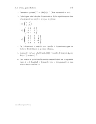5.4. Inversa por cofactores 149
2. Demuestre que det(Ct
) = (det(A))n−1
(A es una matriz n × n).
3. Calcule por cofactores los determinantes de las siguientes matrices
y las respectivas matrices inversas si existen:
a)
a b
c d
;
b)


1 2 −1
0 1 1
−2 1 0

;
c)




0 2 1 0
−2 1 −1 2
1 1 0 −1
2 0 1 1



.
4. De (5.3) deducir el método para calcular el determinante por co-
factores desarrollando la j-ésima columna.
5. Demuestre en base a la fórmula (5.2) y usando el Ejercicio 2, que
det(A−1
) = (det A)−1
.
6. Una matriz es ortonormal si sus vectores columna son ortogonales
entre sí y de longitud 1. Demuestre que el determinante de una
matriz ortonormal es ±1.
un enfoque geométrico]
 