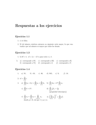 Respuestas a los ejercicios
Ejercicios 1.1
1. c) es falsa.
2. Si tal número existiera entonces su siguiente sería mayor, lo que con-
tradice que tal número es mayor que todos los demás.
Ejercicios 1.3
1. b) 0! = 1; n! = (n − 1)! n para todo n ≥ 1.
5. a) corresponde a IV;
b) corresponde a VI;
c) corresponde a III;
d) corresponde a I;
e) corresponde a II;
f ) corresponde a V.
Ejercicios 1.4
1. a) 91; b) -10; c) 46; d) 945; e) 9; f ) 18.
2. n! =
n
i=1
i.
4. a)
n
i=1
(ai × bi) =
n
i=1
ai ×
n
i=1
bi; b)
n
i=1
kai = kn
n
i=1
ai;
c)
n
i=1
k = kn; d)
n
i=1
ai
ai−1
= an
a0
(propiedad telescópica);
e)
n
i=1
ai =
p
i=1
ai ×
n
i=p+1
ai,
donde p ∈ Z, tal que 1 ≤ p ≤ n;
f)
n
i=1
ai
p
=
n
i=1
ap
i ;
 