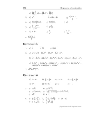152 Respuestas a los ejercicios
g)
n
i=1
m
i=1
aibj =
n
i=1
am
i ×
m
j=1
bn
j .
5. a) n2; b) n(3n − 1); c)
n(5n + 1)
2
.
6. a) n(n+1)(2n+1)
6 ; b) n2(n+1)2
4 ; c) n!.
7. a)
1 − xn+1
1 − x
; b)
n
n + 1
.
8. a) n! kn; b)
1
n
; c)
n + 1
2n
.
9.
n(n2 + 1)
2
.
Ejercicios 1.5
1. a) 1; b) 50; c) 1140.
3. a) a5 + 5a4b + 10a3b2 + 10a2b3 + 5ab4 + b5;
b) m7 − 7m6n + 21m5n2 − 35m4n3 + 35m3n4 − 21m2n5 + 7mn6 − n7;
c) 2187x7 − 20412x6y + 81648x5y2 − 181440x4y3 + 241920x3y4 −
193536x2y5 + 86016xy6 − 16384y7.
4. 200!
101! 99! 2993101.
Ejercicios 1.6
1. a) 7 − 4i; b) 42
29 − 40
29 i; c) 2 − 2i; d) − 1
25 + 32
25i;
e) 67; f ) 2 + 2i; g) 1; h) −i.
5. a) 3e
π
2
i
; d) 2
√
2e
7π
4
i
;
b)
√
13e123,69i; e) 2(1 + cos α)ei arctan( sen α
1+cos α );
c) e
π
4
i
; f) e−αi.
6. a)
√
2
2 ,
√
2
2 ; c) −3
2, −3
√
3
2 ; e) (0, −4);
b) (−1,
√
3); d) −
√
3
2 , 1
2 .
[Aproximación al álgebra lineal:
 
