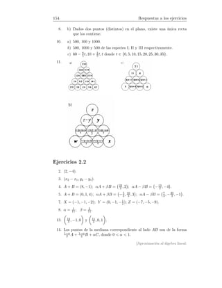 154 Respuestas a los ejercicios
8. b) Dados dos puntos (distintos) en el plano, existe una única recta
que los contiene.
10. a) 500, 100 y 1000.
b) 500, 1000 y 500 de las especies I, II y III respectivamente.
c) 60 − 8
5t, 10 + 2
5 t, t donde t ∈ {0, 5, 10, 15, 20, 25, 30, 35}.
11.
Ejercicios 2.2
2. (2, −4).
3. (x2 − x1, y2 − y1).
4. A + B = (8, −1); αA + βB = 23
2 , 2 ; αA − βB = −13
2 , −4 .
5. A + B = (0, 1, 4); αA + βB = −5
3, 16
3 , 3 ; αA − βB = 7
3, −20
3 , −1 .
7. X = (−1, −1, −2); Y = (0, −1, −1
2 ); Z = (−7, −5, −9).
8. α = 1
11 ; β = 2
11.
13. 13
3 , −1, 0 y 11
3 , 0, 1 .
14. Los puntos de la mediana correspondiente al lado AB son de la forma
1−α
2 A + 1−α
2 B + αC, donde 0  α  1.
[Aproximación al álgebra lineal:
 