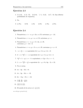 Respuestas a los ejercicios 155
Ejercicios 2.3
1. (1, 1, 0); (1, 3, −2); (2, 2, 0); (−1, −3, 2); (4, 7, −3) (hay inﬁnitas
posibilidades de respuesta).
2. No.
3. a) No; b) Sí; c) Sí; d) Sí; e) No; f) No.
Ejercicios 2.4
1. Paramétricas: x = −α, y = 2α, α ∈ R; cartesiana: y = −2x.
2. Paramétricas: x = α, y = α, α ∈ R; cartesiana: y = x.
3. Paramétricas: x = −α, y = 2 + 2α, α ∈ R;
cartesiana: y = −2x + 2.
4. Paramétricas: x = α, y = 3 + α, α ∈ R; cartesiana: y = x + 3.
5. −x = y
2 = −z o equivalente 2x + y = 0 y y + 2z = 0.
6. 2 − x = y−1
2 = −z o equivalente 2x + y = 5 y y + 2z = 1.
7. x−1
2 = 1 − y y z = −1 o equivalente x + 2y = 3 y z = −1.
8. 1 − x = 2−y
2 = −z
6 o equivalente 2x − y = 0 y 6y − 2z = 12.
9. No se cortan.
10. 4x − 3y − 10z = 0.
11. 4x − 3y − 10z = −13.
12. 6x − 11y − 15z = −13.
14. 45
23 , 70
23 , − 3
23 .
15. 9
5, 11
5 , 3
5 .
16. El sentido de la recta es −1
5, 3
5, 1 .
un enfoque geométrico]
 