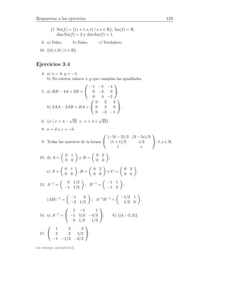Respuestas a los ejercicios 159
f ) Nu(f) = {(s + t, s, t) | s, t ∈ R}; Im(f) = R,
dim Nu(f) = 2 y dim Im(f) = 1.
6. a) Falso, b) Falso, c) Verdadero.
10. {(0, t, 0) | t ∈ R}.
Ejercicios 3.4
4. a) x = 4; y = −1.
b) No existen valores x, y que cumplan las igualdades.
5. a) BB − 4A + 2B =


−1 −5 −4
0 −2 0
0 4 −2

.
b) 2AA − 3AB + BA =


0 2 3
0 3 0
0 −2 −1

.
6. {x | x  4 −
√
22 o x  4 +
√
22}.
8. a = d y c = −b.
9. Todas las matrices de la forma


(−5t − 2)/3 (3 − 5s)/3
(1 + t)/3 s/3
t s

; t, s ∈ R.
10. d) A =
0 1
0 0
y B =
0 2
0 0
;
e) A =
0 1
0 0
, B =
0 2
0 0
y C =
0 3
0 0
.
13. A−1 =
0 1/2
−1 1/2
; B−1 =
−1 1
−1 2
;
(AB)−1 =
−1 0
−2 1/2
; A−1B−1 =
−1/2 1
1/2 0
.
14. a) A−1 =


1 −1 1
−1 5/3 −4/3
0 1/3 1/3

; b) {(4, −5, 2)}.
17.


1 3 2
2 2 5/2
−1 −1/3 −2/3

.
un enfoque geométrico]
 