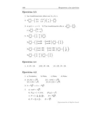 160 Respuestas a los ejercicios
Ejercicios 3.5
1. Las transformaciones aﬁnes son: b, c, d y e.
2. T
x
y
=
3/4 −1/4
1/4 1/4
x
y
+
2
1
.
3. a) g(x) = −x + 1; b) Una transformación afín es g
x
y
=
x
2
;
c) g
x
y
=
2x + 1
1 − y
.
5. T1
x
y
=
1
3 0
0 1
3
x
y
;
T2
x
y
=
1
3 cos 60 −1
3 sen 60
1
3 sen 60 1
3 cos 60
x
y
+
1
3
0
;
T3
x
y
=
1
3 cos(−60) −1
3 sen(−60)
1
3 sen(−60) 1
3 cos(−60)
x
y
+
1
2√
3
6
;
T4
x
y
=
1
3 0
0 1
3
x
y
+
2
3
0
.
Ejercicios 4.1
1. A · B = 13; (2A) · B = 26; (A + B) · B = 23.
Ejercicios 4.2
1. a) Verdadero, b) Falso, c) Falso, d) Falso.
2. (1, 3) =
√
10, (1, −3, 0) =
√
10,
(1, 1, 2) =
√
6, (1, 2, 1, 2) =
√
10.
3. k = 2
√
15
15 o k = −2
√
15
15 .
7. a) cos θ = −
√
70
14 .
b) PAB = (−1, 2, 0), PAB =
√
5.
c) P = − 9
29, 18
29 , 30
29 , D = 3
√
145
29 .
d) P = 5
2, 1, 3
2 , D =
√
62
2 .
[Aproximación al álgebra lineal:
 