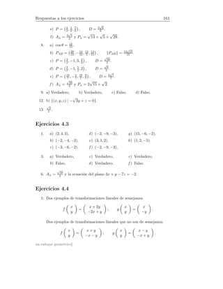 Respuestas a los ejercicios 161
e) P = 4
3, 5
6, 7
6 , D = 7
√
6
6 .
f) A△ = 3
√
5
2 y P△ =
√
14 +
√
5 +
√
29.
8. a) cos θ = 14
15 ,
b) PAB = 28
15, −14
15 , 14
5 , 14
15 , PAB = 14
√
15
15 .
c) P = 3
2, −1, 3, 3
2 , D =
√
58
2 .
d) P = 3
2, −1, 5
2, 2 , D =
√
6
2 .
e) P = 18
7 , −5
7, 19
7 , 9
7 , D = 2
√
7
7 .
f ) A△ =
√
29
2 y P△ = 2
√
15 +
√
2.
9. a) Verdadero, b) Verdadero, c) Falso, d) Falso.
12. b) {(x, y, z) | −
√
3y + z = 0}.
13.
√
2
2 .
Ejercicios 4.3
1. a) (2, 4, 3),
b) (−2, −4, −3),
c) (−3, −6, −2),
d) (−2, −9, −3),
e) (3, 1, 2),
f ) (−2, −9, −3),
g) (15, −6, −2),
h) (1, 2, −5).
3. a) Verdadero,
b) Falso,
c) Verdadero,
d) Verdadero,
e) Verdadero,
f ) Falso.
6. A△ =
√
59
2 y la ecuación del plano 3x + y − 7z = −2.
Ejercicios 4.4
1. Dos ejemplos de transformaciones lineales de semejanza:
f
x
y
=
x + 2y
−2x + y
; g
x
y
=
x
−y
.
Dos ejemplos de transformaciones lineales que no son de semejanza:
f
x
y
=
x + y
−x − y
; g
x
y
=
x − y
−x + y
.
un enfoque geométrico]
 