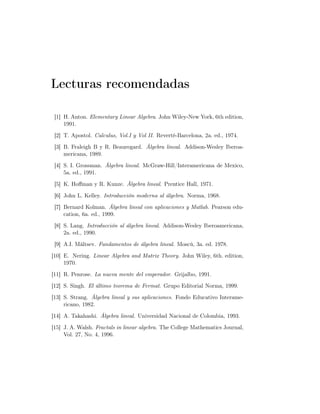 Lecturas recomendadas
[1] H. Anton. Elementary Linear Algebra. John Wiley-New York, 6th edition,
1991.
[2] T. Apostol. Calculus, Vol.I y Vol II. Reverté-Barcelona, 2a. ed., 1974.
[3] B. Fraleigh B y R. Beauregard. Álgebra lineal. Addison-Wesley Iberoa-
mericana, 1989.
[4] S. I. Grossman. Álgebra lineal. McGraw-Hill/Interamericana de Mexico,
5a. ed., 1991.
[5] K. Hoﬀman y R. Kunze. Álgebra lineal. Prentice Hall, 1971.
[6] John L. Kelley. Introducción moderna al álgebra. Norma, 1968.
[7] Bernard Kolman. Álgebra lineal con aplicaciones y Matlab. Pearson edu-
cation, 6a. ed., 1999.
[8] S. Lang. Introducción al álgebra lineal. Addison-Wesley Iberoamericana,
2a. ed., 1990.
[9] A.I. Máltsev. Fundamentos de álgebra lineal. Moscú, 3a. ed. 1978.
[10] E. Nering. Linear Algebra and Matrix Theory. John Wiley, 6th. edition,
1970.
[11] R. Penrose. La nueva mente del emperador. Grijalbo, 1991.
[12] S. Singh. El último teorema de Fermat. Grupo Editorial Norma, 1999.
[13] S. Strang. Álgebra lineal y sus aplicaciones. Fondo Educativo Interame-
ricano, 1982.
[14] A. Takahashi. Álgebra lineal. Universidad Nacional de Colombia, 1993.
[15] J. A. Walsh. Fractals in linear algebra. The College Mathematics Journal,
Vol. 27, No. 4, 1996.
 