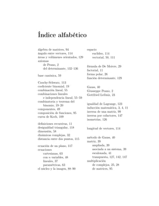 Índice alfabético
álgebra de matrices, 94
ángulo entre vectores, 114
áreas y volúmenes orientados, 129
axiomas
de Peano, 2
del determinante, 132–136
base canónica, 59
Cauchy-Schwarz, 113
coeﬁciente binomial, 19
combinación lineal, 55
combinaciones lineales
e independencia lineal, 55–59
combinatoria y teorema del
binomio, 19–20
componentes, 49
composición de funciones, 95
curva de Koch, 109
deﬁniciones recursivas, 11
desigualdad triangular, 118
dimensión, 58
dinámicas complejas, 32
distancia entre dos puntos, 115
ecuación de un plano, 117
ecuaciones
cartesianas, 63
con n variables, 48
lineales, 37
paramétricas, 63
el núcleo y la imagen, 88–90
espacio
euclídeo, 114
vectorial, 50, 111
fórmula de De Moivre, 29
factorial, 11
forma polar, 26
función determinante, 129
Gauss, 40
Giusseppe Peano, 2
Gottfried Leibniz, 23
igualdad de Lagrange, 123
inducción matemática, 3, 4, 11
inversa de una matriz, 99
inversa por cofactores, 147
isometrías, 126
longitud de vectores, 114
método de Gauss, 40
matriz, 39
ampliada, 39
asociada a un sistema, 39
escalonada, 41
transpuesta, 127, 142, 147
multiplicación
de complejos, 25, 28
de matrices, 95
 