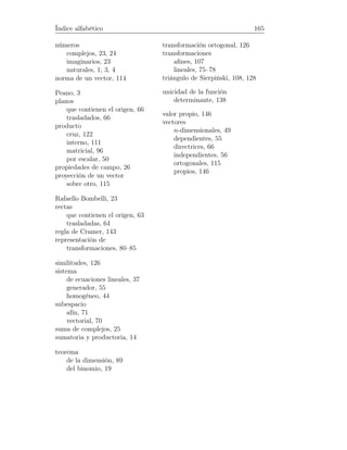 Índice alfabético 165
números
complejos, 23, 24
imaginarios, 23
naturales, 1, 3, 4
norma de un vector, 114
Peano, 3
planos
que contienen el origen, 66
trasladados, 66
producto
cruz, 122
interno, 111
matricial, 96
por escalar, 50
propiedades de campo, 26
proyección de un vector
sobre otro, 115
Rafaello Bombelli, 23
rectas
que contienen el origen, 63
trasladadas, 64
regla de Cramer, 143
representación de
transformaciones, 80–85
similitudes, 126
sistema
de ecuaciones lineales, 37
generador, 55
homogéneo, 44
subespacio
afín, 71
vectorial, 70
suma de complejos, 25
sumatoria y productoria, 14
teorema
de la dimensión, 89
del binomio, 19
transformación ortogonal, 126
transformaciones
aﬁnes, 107
lineales, 75–78
triángulo de Sierpiński, 108, 128
unicidad de la función
determinante, 138
valor propio, 146
vectores
n-dimensionales, 49
dependientes, 55
directrices, 66
independientes, 56
ortogonales, 115
propios, 146
 