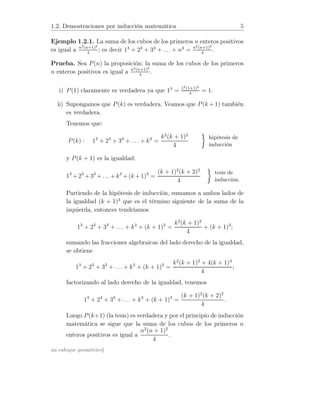 1.2. Demostraciones por inducción matemática 5
Ejemplo 1.2.1. La suma de los cubos de los primeros n enteros positivos
es igual a n2(n+1)2
4
; es decir 13
+ 23
+ 33
+ . . . + n3
= n2(n+1)2
4
.
Prueba. Sea P(n) la proposición: la suma de los cubos de los primeros
n enteros positivos es igual a n2(n+1)2
4
.
i) P(1) claramente es verdadera ya que 13
= 12(1+1)2
4
= 1.
ii) Supongamos que P(k) es verdadera. Veamos que P(k + 1) también
es verdadera.
Tenemos que:
P(k) : 13
+ 23
+ 33
+ . . . + k3
=
k2
(k + 1)2
4
hipótesis de
inducción
y P(k + 1) es la igualdad:
13
+23
+33
+. . .+k3
+(k +1)3
=
(k + 1)2
(k + 2)2
4
tesis de
inducción.
Partiendo de la hipótesis de inducción, sumamos a ambos lados de
la igualdad (k + 1)3
que es el término siguiente de la suma de la
izquierda, entonces tendríamos
13
+ 23
+ 33
+ . . . + k3
+ (k + 1)3
=
k2
(k + 1)2
4
+ (k + 1)3
;
sumando las fracciones algebraicas del lado derecho de la igualdad,
se obtiene
13
+ 23
+ 33
+ . . . + k3
+ (k + 1)3
=
k2
(k + 1)2
+ 4(k + 1)3
4
;
factorizando al lado derecho de la igualdad, tenemos
13
+ 23
+ 33
+ . . . + k3
+ (k + 1)3
=
(k + 1)2
(k + 2)2
4
.
Luego P(k+1) (la tesis) es verdadera y por el principio de inducción
matemática se sigue que la suma de los cubos de los primeros n
enteros positivos es igual a
n2
(n + 1)2
4
.
un enfoque geométrico]
 