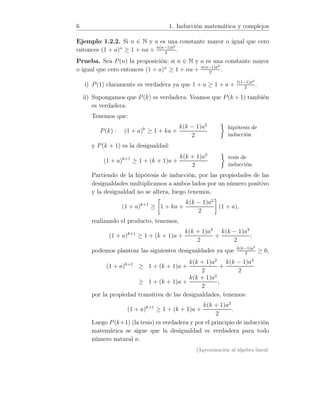 6 1. Inducción matemática y complejos
Ejemplo 1.2.2. Si n ∈ N y a es una constante mayor o igual que cero
entonces (1 + a)n
≥ 1 + na + n(n−1)a2
2
.
Prueba. Sea P(n) la proposición: si n ∈ N y a es una constante mayor
o igual que cero entonces (1 + a)n
≥ 1 + na + n(n−1)a2
2
.
i) P(1) claramente es verdadera ya que 1 + a ≥ 1 + a + 1(1−1)a2
2
.
ii) Supongamos que P(k) es verdadera. Veamos que P(k + 1) también
es verdadera.
Tenemos que:
P(k) : (1 + a)k
≥ 1 + ka +
k(k − 1)a2
2
hipótesis de
inducción
y P(k + 1) es la desigualdad:
(1 + a)k+1
≥ 1 + (k + 1)a +
k(k + 1)a2
2
tesis de
inducción.
Partiendo de la hipótesis de inducción, por las propiedades de las
desigualdades multiplicamos a ambos lados por un número positivo
y la desigualdad no se altera, luego tenemos,
(1 + a)k+1
≥ 1 + ka +
k(k − 1)a2
2
(1 + a),
realizando el producto, tenemos,
(1 + a)k+1
≥ 1 + (k + 1)a +
k(k + 1)a2
2
+
k(k − 1)a3
2
;
podemos plantear las siguientes desigualdades ya que k(k−1)a3
2
≥ 0,
(1 + a)k+1
≥ 1 + (k + 1)a +
k(k + 1)a2
2
+
k(k − 1)a3
2
≥ 1 + (k + 1)a +
k(k + 1)a2
2
;
por la propiedad transitiva de las desigualdades, tenemos:
(1 + a)k+1
≥ 1 + (k + 1)a +
k(k + 1)a2
2
.
Luego P(k+1) (la tesis) es verdadera y por el principio de inducción
matemática se sigue que la desigualdad es verdadera para todo
número natural n.
[Aproximación al álgebra lineal:
 