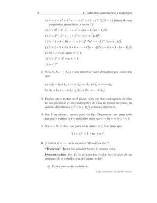 8 1. Inducción matemática y complejos
c) 1 + x + x2
+ x3
+ · · · + xn
= (1 − xn+1
)/(1 − x) (suma de una
progresión geométrica, x no es 1);
d) 1 + 22
+ 32
+ · · · + n2
= n(n + 1)(2n + 1)/6;
e) 1 + 23
+ 33
+ · · · + n3
= (n(n + 1)/2)2
;
f) 1 − 4 + 9 − 16 + · · · + (−1)n+1
n2
= (−1)n+1
n(n + 1)/2;
g) 1 × 2 + 3 × 4 + 5 × 6 + · · · + (2n − 1)(2n) = n(n + 1)(4n − 1)/3;
h) Si r  1 entonces rn
≥ 1;
i) 1 + 2n
 3n
con n  1;
j) n  2n
.
2. Si b1, b2, b3, · · · , bn y r son números reales demostrar por inducción
que:
a) r(b1 + b2 + b3 + · · · + bn) = rb1 + rb2 + · · · + rbn.
b) |b1 + b2 + · · · + bn| ≤ |b1| + |b2| + · · · + |bn|.
3. Probar que n rectas en el plano, tales que dos cualesquiera de ellas
no son paralelas y tres cualesquiera de ellas no tienen un punto en
común, determinan (n2
+ n + 2)/2 regiones diferentes.
4. Sea b un número entero positivo ﬁjo. Demostrar que para todo
natural n existen q y r naturales tales que n = bq + r; 0 ≤ r  b.
5. Sea x  0. Probar que para todo entero n ≥ 3 se tiene que:
(1 + x)n
 1 + nx + nx2
.
6. ¿Cuál es el error en la siguiente “demostración” ?
“Teorema”: Todos los caballos tienen el mismo color.
Demostración: Sea Pn la proposición “todos los caballos de un
conjunto de n caballos son del mismo color”.
a) P1 es claramente verdadera.
[Aproximación al álgebra lineal:
 