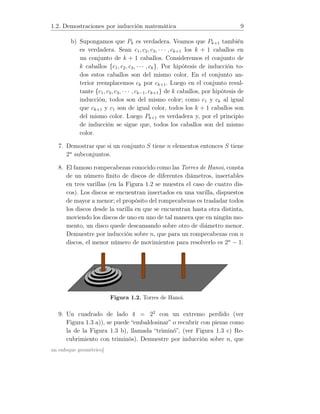 1.2. Demostraciones por inducción matemática 9
b) Supongamos que Pk es verdadera. Veamos que Pk+1 también
es verdadera. Sean c1, c2, c3, · · · , ck+1 los k + 1 caballos en
un conjunto de k + 1 caballos. Consideremos el conjunto de
k caballos {c1, c2, c3, · · · , ck}. Por hipótesis de inducción to-
dos estos caballos son del mismo color. En el conjunto an-
terior reemplacemos ck por ck+1. Luego en el conjunto resul-
tante {c1, c2, c3, · · · , ck−1, ck+1} de k caballos, por hipótesis de
inducción, todos son del mismo color; como c1 y ck al igual
que ck+1 y c1 son de igual color, todos los k + 1 caballos son
del mismo color. Luego Pk+1 es verdadera y, por el principio
de inducción se sigue que, todos los caballos son del mismo
color.
7. Demostrar que si un conjunto S tiene n elementos entonces S tiene
2n
subconjuntos.
8. El famoso rompecabezas conocido como las Torres de Hanoi, consta
de un número ﬁnito de discos de diferentes diámetros, insertables
en tres varillas (en la Figura 1.2 se muestra el caso de cuatro dis-
cos). Los discos se encuentran insertados en una varilla, dispuestos
de mayor a menor; el propósito del rompecabezas es trasladar todos
los discos desde la varilla en que se encuentran hasta otra distinta,
moviendo los discos de uno en uno de tal manera que en ningún mo-
mento, un disco quede descansando sobre otro de diámetro menor.
Demuestre por inducción sobre n, que para un rompecabezas con n
discos, el menor número de movimientos para resolverlo es 2n
− 1.
Figura 1.2. Torres de Hanoi.
9. Un cuadrado de lado 4 = 22
con un extremo perdido (ver
Figura 1.3 a)), se puede “embaldosinar” o recubrir con piezas como
la de la Figura 1.3 b), llamada “triminó”, (ver Figura 1.3 c) Re-
cubrimiento con triminós). Demuestre por inducción sobre n, que
un enfoque geométrico]
 