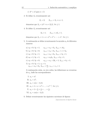 12 1. Inducción matemática y complejos
c) 2n
 n! para n  3.
3. Se deﬁne Sn recursivamente así:
S1 = 2; Sn+1 = Sn + n + 1,
demostrar que Sn = (n2
+ n + 2)/2, ∀n ≥ 1.
4. Se deﬁne Sn recursivamente así:
S0 = 1; Sn+1 = xSn + 1,
demostrar que Sn = 1 + x + x2
+ x3
+ · · · + xn
, ∀n ≥ 1.
5. A continuación se deﬁne recursivamente la sucesión an de diferentes
maneras:
a) a0 = 0; b0 = 1; an+1 = an + bn; bn+1 = xbn;
b) a0 = 0; b0 = 0; an+1 = an + bn; bn+1 = x + bn;
c) a0 = 0; b0 = 1; an+1 = an + bn; bn+1 = bn + 1;
d) a0 = 1; b0 = 1; an+1 = anbn; bn+1 = bn + 1;
e) a0 = 0; b0 = 0; an+1 = an + 2bn + 1; bn+1 = bn + 1;
f) a0 = 0; b0 = 1; c0 = 1;
an+1 = an + bn; bn+1 = bn
cn
; cn+1 = cn + 1.
A continuación están, en otro orden, las deﬁniciones no recursivas
de an, halle las correspondientes:
I. an = n!
II. an = n2
;
III. an = n(n − 1)/2;
IV. an = 1 + x + x2
+ . . . + xn−1
, ∀n ≥ 1;
V. an = 1 + 1
1!
+ 1
2!
+ . . . + 1
n!
;
VI. an = xn(n − 1)/2.
6. Deﬁnir recursivamente las siguientes sucesiones de ﬁguras:
[Aproximación al álgebra lineal:
 