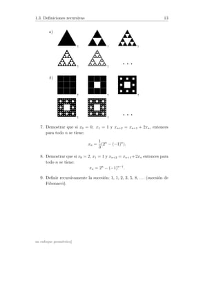 1.3. Deﬁniciones recursivas 13
a)
, , ,
, , · · ·
b)
, , ,
, , · · ·
7. Demostrar que si x0 = 0, x1 = 1 y xn+2 = xn+1 + 2xn, entonces
para todo n se tiene:
xn =
1
3
(2n
− (−1)n
).
8. Demostrar que si x0 = 2, x1 = 1 y xn+2 = xn+1 +2xn entonces para
todo n se tiene:
xn = 2n
− (−1)n−1
.
9. Deﬁnir recursivamente la sucesión: 1, 1, 2, 3, 5, 8, . . . (sucesión de
Fibonacci).
un enfoque geométrico]
 