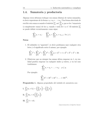14 1. Inducción matemática y complejos
1.4. Sumatoria y productoria
Algunas veces debemos trabajar con sumas (ﬁnitas) de varios sumandos,
es decir expresiones de la forma: a1+a2+. . .+an. Una forma abreviada de
escribir esta suma es usando el símbolo , así:
n
i=1
ai que se lee: “sumatoria
(o simplemente suma) de los ai cuando i varía de 1 a n”. El símbolo
se puede deﬁnir recursivamente como sigue:
1
i=1
ai = a1;
n+1
i=1
ai =
n
i=1
ai + an+1; ∀n ≥ 1.
Notas
1. El subíndice es “aparente”, es decir podríamos usar cualquier otra
letra y el signiﬁcado sería el mismo; por ejemplo:
4
i=1
i2
=
4
p=1
p2
=
4
k=1
k2
=
3
j=0
(j + 1)2
= 1 + 22
+ 32
+ 42
= 30.
2. Obsérvese que no siempre las sumas deben empezar en 1, en rea-
lidad pueden empezar en cualquier índice p entero, y en tal caso
tendríamos: q
i=p
ai = ap + . . . + aq; p ≤ q.
Por ejemplo:
10
i=3
iki
= 3k3
+ 4k4
+ . . . + 10k10
.
Proposición 1. Algunas propiedades del símbolo de sumatoria son:
i.
n
i=1
(ai + bi) =
n
i=1
ai +
n
i=1
bi ;
ii.
n
i=1
kai = k
n
i=1
ai ;
iii.
n
i=1
k = nk;
[Aproximación al álgebra lineal:
 