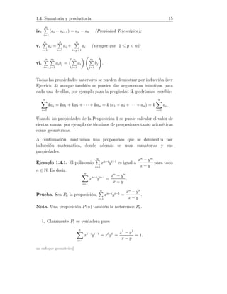 1.4. Sumatoria y productoria 15
iv.
n
i=1
(ai − ai−1) = an − a0 (Propiedad Telescópica);
v.
n
i=1
ai =
p
i=1
ai +
n
i=p+1
ai (siempre que 1 ≤ p  n);
vi.
n
i=1
m
j=1
aibj =
n
i=1
ai
m
j=1
bj .
Todas las propiedades anteriores se pueden demostrar por inducción (ver
Ejercicio 3) aunque también se pueden dar argumentos intuitivos para
cada una de ellas, por ejemplo para la propiedad ii. podríamos escribir:
n
i=1
kai = ka1 + ka2 + · · · + kan = k (a1 + a2 + · · · + an) = k
n
i=1
ai.
Usando las propiedades de la Proposición 1 se puede calcular el valor de
ciertas sumas, por ejemplo de términos de progresiones tanto aritméticas
como geométricas.
A continuación mostramos una proposición que se demuestra por
inducción matemática, donde además se usan sumatorias y sus
propiedades.
Ejemplo 1.4.1. El polinomio
n
i=1
xn−i
yi−1
es igual a
xn
− yn
x − y
para todo
n ∈ N. Es decir:
n
i=1
xn−i
yi−1
=
xn
− yn
x − y
.
Prueba. Sea Pn la proposición,
n
i=1
xn−i
yi−1
=
xn
− yn
x − y
.
Nota. Una proposición P(n) también la notaremos Pn.
i. Claramente P1 es verdadera pues
1
i=1
x1−i
yi−1
= x0
y0
=
x1
− y1
x − y
= 1.
un enfoque geométrico]
 