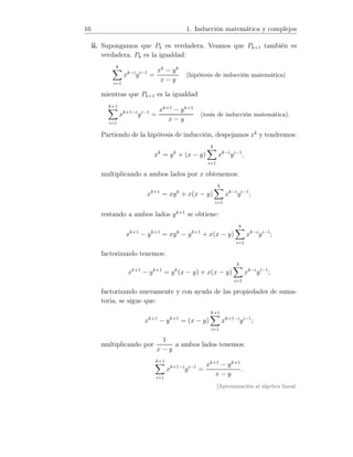 16 1. Inducción matemática y complejos
ii. Supongamos que Pk es verdadera. Veamos que Pk+1 también es
verdadera. Pk es la igualdad:
k
i=1
xk−i
yi−1
=
xk
− yk
x − y
(hipótesis de inducción matemática)
mientras que Pk+1 es la igualdad
k+1
i=1
xk+1−i
yi−1
=
xk+1
− yk+1
x − y
(tesis de inducción matemática).
Partiendo de la hipótesis de inducción, despejamos xk
y tendremos:
xk
= yk
+ (x − y)
k
i=1
xk−i
yi−1
,
multiplicando a ambos lados por x obtenemos:
xk+1
= xyk
+ x(x − y)
k
i=1
xk−i
yi−1
;
restando a ambos lados yk+1
se obtiene:
xk+1
− yk+1
= xyk
− yk+1
+ x(x − y)
k
i=1
xk−i
yi−1
;
factorizando tenemos:
xk+1
− yk+1
= yk
(x − y) + x(x − y)
k
i=1
xk−i
yi−1
;
factorizando nuevamente y con ayuda de las propiedades de suma-
toria, se sigue que:
xk+1
− yk+1
= (x − y)
k+1
i=1
xk+1−i
yi−1
;
multiplicando por
1
x − y
a ambos lados tenemos:
k+1
i=1
xk+1−i
yi−1
=
xk+1
− yk+1
x − y
.
[Aproximación al álgebra lineal:
 