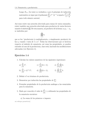 1.4. Sumatoria y productoria 17
Luego Pk+1 (la tesis) es verdadera y por el principio de inducción
matemática se sigue que el polinomio
n
i=1
xn−i
yi−1
es igual a
xn
− yn
x − y
para todo número natural.
Así como existe una notación abreviada para sumas de varios sumandos,
existe también una notación abreviada para productos de varios factores
usando el símbolo . De esta manera, un producto de la forma: a1a2 · · ·an
se simboliza por:
n
i=1
ai
que se lee: “productoria (o multiplicatoria, o simplemente producto) de
las ai cuando i varía de 1 a n”. Todas las observaciones que se hicieron
respecto al símbolo de sumatoria, así como las propiedades, se pueden
extender al caso de la productoria, claro está, haciendo las modiﬁcaciones
adecuadas (ver Ejercicio 4).
Ejercicios 1.4
1. Calcular los valores numéricos de las siguientes expresiones:
a)
6
i=1
i2
;
b)
4
i=1
(−1)i+1
i2
;
c)
5
i=2
(3i + 1);
d)
4
i=1
(2i + 1);
e)
3
i=1
i
k=1
k;
f)
3
i=1
i
k=1
k.
2. Deﬁnir n! en términos de productoria.
3. Demostrar por inducción las propiedades de .
4. Formular propiedades de la productoria análogas a las enunciadas
para la sumatoria.
5. Dado por conocido el valor de
n
i=1
i y utilizando las propiedades de
la sumatoria encontrar:
a) La suma de los primeros n impares.
un enfoque geométrico]
 