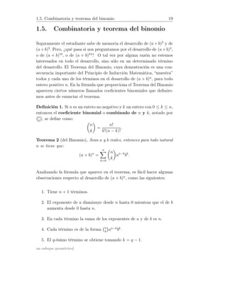1.5. Combinatoria y teorema del binomio 19
1.5. Combinatoria y teorema del binomio
Seguramente el estudiante sabe de memoria el desarrollo de (a+ b)2
y de
(a+b)3
. Pero, ¿qué pasa si nos preguntamos por el desarrollo de (a+b)4
,
o de (a + b)10
, o de (a + b)54
? O tal vez por alguna razón no estemos
interesados en todo el desarrollo, sino sólo en un determinado término
del desarrollo. El Teorema del Binomio, cuya demostración es una con-
secuencia importante del Principio de Inducción Matemática, “muestra”
todos y cada uno de los términos en el desarrollo de (a + b)n
, para todo
entero positivo n. En la fórmula que proporciona el Teorema del Binomio
aparecen ciertos números llamados coeﬁcientes binomiales que deﬁnire-
mos antes de enunciar el teorema.
Deﬁnición 1. Si n es un entero no negativo y k un entero con 0 ≤ k ≤ n,
entonces el coeﬁciente binomial o combinado de n y k, notado por
n
k
, se deﬁne como:
n
k
=
n!
k!(n − k)!
.
Teorema 2 (del Binomio). Sean a y b reales, entonces para todo natural
n se tiene que:
(a + b)n
=
n
k=0
n
k
an−k
bk
.
Analizando la fórmula que aparece en el teorema, es fácil hacer algunas
observaciones respecto al desarrollo de (a + b)n
, como las siguientes:
1. Tiene n + 1 términos.
2. El exponente de a disminuye desde n hasta 0 mientras que el de b
aumenta desde 0 hasta n.
3. En cada término la suma de los exponentes de a y de b es n.
4. Cada término es de la forma n
k
an−k
bk
.
5. El q-ésimo término se obtiene tomando k = q − 1.
un enfoque geométrico]
 