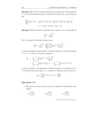 20 1. Inducción matemática y complejos
Ejemplo 1.5.1. Por el teorema del binomio tenemos que el desarrollo de
(x + y)4
sería el polinomio que se obtiene de la sumatoria, cuyos términos
son
4
k=0
4
k
x4−k
yk
= 4
0
x4
y0
+ 4
1
x3
y1
+ 4
2
x2
y2
+ 4
3
x1
y3
+ 4
4
x0
y4
= x4
+ 4x3
y + 6x2
y2
+ 4xy3
+ y4
.
Ejemplo 1.5.2. Encontrar el término que contiene x en el desarrollo de
2x +
1
3x
7
.
Por el teorema del binomio tenemos que:
2x +
1
3x
7
=
7
k=0
7
k
(2x)7−k 1
3x
k
,
y como enunciamos anteriormente, el q-ésimo término se obtiene tomando
k = q − 1, es decir, el término q-ésimo es
Tq =
7
q − 1
(2x)7−(q−1) 1
3x
q−1
=
7
q − 1
(2x)8−q
(3x)−q+1
=
7
q − 1
28−q
3−q+1
x9−2q
y como nos piden x con exponente 1 debemos resolver la ecuación 9−2q =
1, de donde obtenemos que q = 4, entonces el término que buscamos es:
T4 =
7
3
28−4
3−4+1
x9−8
=
560
27
x.
Ejercicios 1.5
1. Encuentre el valor de cada uno de los siguientes coeﬁcientes bino-
miales:
a)
10
0
; b)
50
1
; c)
20
3
.
[Aproximación al álgebra lineal:
 